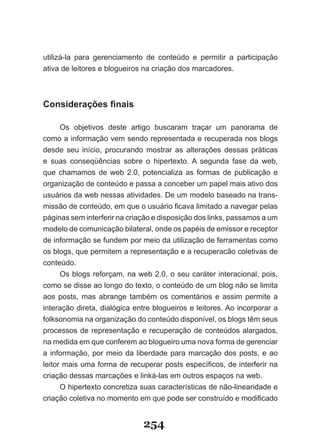 utilizá-la para gerenciamento de conteúdo e permitir a participação
ativa de leitores e blogueiros na criação dos marcadores.



Considerações finais

      Os objetivos deste artigo buscaram traçar um panorama de
como a informação vem sendo representada e recuperada nos blogs
desde seu início, procurando mostrar as alterações dessas práticas
e suas conseqüências sobre o hipertexto. A segunda fase da web,
que chamamos de web 2.0, potencializa as formas de publicação e
organização de conteúdo e passa a conceber um papel mais ativo dos
usuários da web nessas atividades. De um modelo baseado na trans-
missão de conteúdo, em que o usuário ficava limitado a navegar pelas
páginas sem interferir na criação e disposição dos links, passamos a um
modelo de comunicação bilateral, onde os papéis de emissor e receptor
de informação se fundem por meio da utilização de ferramentas como
os blogs, que permitem a representação e a recuperacão coletivas de
conteúdo.
      Os blogs reforçam, na web 2.0, o seu caráter interacional, pois,
como se disse ao longo do texto, o conteúdo de um blog não se limita
aos posts, mas abrange também os comentários e assim permite a
interação direta, dialógica entre blogueiros e leitores. Ao incorporar a
folksonomia na organização do conteúdo disponível, os blogs têm seus
processos de representação e recuperação de conteúdos alargados,
na medida em que conferem ao blogueiro uma nova forma de gerenciar
a informação, por meio da liberdade para marcação dos posts, e ao
leitor mais uma forma de recuperar posts específicos, de interferir na
criação dessas marcações e linká-las em outros espaços na web.
      O hipertexto concretiza suas características de não-linearidade e
criação coletiva no momento em que pode ser construído e modificado


                              254
 