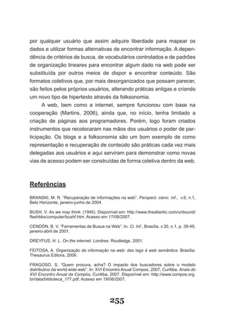 por qualquer usuário que assim adquire liberdade para mapear os
dados e utilizar formas alternativas de encontrar informação. A depen-
dência de critérios de busca, de vocabulários controlados e de padrões
de organização lineares para encontrar algum dado na web pode ser
substituída por outros meios de dispor e encontrar conteúdo. São
formatos coletivos que, por mais desorganizados que possam parecer,
são feitos pelos próprios usuários, alterando práticas antigas e criando
um novo tipo de hipertexto através da folksonomia.
      A web, bem como a internet, sempre funcionou com base na
cooperação (Martins, 2006), ainda que, no início, tenha limitado a
criação de páginas aos programadores. Porém, logo foram criados
instrumentos que recolocaram nas mãos dos usuários o poder de par-
ticipação. Os blogs e a folksonomia são um bom exemplo de como
representação e recuperação de conteúdo são práticas cada vez mais
delegadas aos usuários e aqui serviram para demonstrar como novas
vias de acesso podem ser construídas de forma coletiva dentro da web.



Referências

BRANSKI, M. R. “Recuperação de informações na web”. Perspect. cienc. inf., v.9, n.1,
Belo Horizonte, janeiro­junho de 2004.

B�SH, V. As we may think. (1945). Disponível em: http://www.theatlantic.com/unbound/
flashbks/computer/bushf.htm. Acesso em 17/08/2007.

CENDÓN, B. V. “Ferramentas de Busca na Web”. �n: Ci. Inf., Brasília, v.30, n.1, p. 39-49,
janeiro-abril de 2001.

DREYF�S, H. L. On the internet. Londres: Routledge, 2001.

FEITOSA, A. Organização da informação na web: das tags à web semântica. Brasília:
Thesaurus Editora, 2006.

FRAGOSO, S. “Quem procura, acha? O impacto dos buscadores sobre o modelo
distributivo da world wide web”. In: XVI Encontro Anual Compos, 2007, Curitiba. Anais do
XVI Encontro Anual da Compós, Curitiba, 2007. Disponível em: http://www.compos.org.
br/data/biblioteca_177.pdf. Acesso em 19/08/2007.




                                          255
 