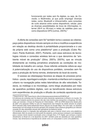 funcionando por redes sem fio digitais, ou seja, de Co­
                           nexão; e Multirredes, já que pode empregar diversas
                           redes, como: Bluetooth e infravermelho, para conexões
                           de curto alcance entre outros dispositivos; celular, para
                           as diversas possibilidades de troca de informações; in­
                           ternet (Wi-fi ou Wi-max) e redes de satélites para uso
                           como dispositivos GPS (Lemos, 2007b).7



      A oferta de conexões sem fio8 também torna o acesso ao ciberes­
paço pelos dispositivos móveis sempre on-line e modifica a experiência
em relação ao desktop devido à portabilidade proporcionada e o uso
da própria web como uma plataforma9 para a produção (Cobo Ro-
maní; Pardo Kuklinski, 2007). Portanto, com essa estrutura de tecno-
logias móveis e conexões wireless tem­se o que denomino de “am­
biente móvel de produção” (Silva, 2007a, 2007b), que se vincula
diretamente ao moblog jornalístico ampliando as condições de mo­
bilidade do trabalho em campo. Esse referido ambiente refere-se aqui
à potencialização do uso de dispositivos portáteis, conexões sem fio
para a produção de forma remota, diretamente do local do evento.
      O acesso ao ciberespaço favorece as etapas do processo jorna­
lístico – pauta, reportagem e edição ­ mantendo a interface com o espaço
urbano na navegação pelas redes telemáticas de alta velocidade. To­
davia, os moblogs e os microblogs, como blogs atualizados por meio
de aparelhos portáteis digitais, vem se beneficiando dessa estrutura
com experiências de produção e difusão de conteúdo apontando para
7 Disponível em: http://www.facom.ufba.br/ciberpesquisa/andrelemos/DHMCM.pdf
8 A estrutura de conexões sem fio disponível está crescendo rapidamente no Brasil e no mundo. Os
chamados hostpots (pontos de acesso) não são mais restritos aos aeroportos e shoppings. Em Sal­
vador, por exemplo, o Grupo de Pesquisa em Cibercidades – GPC da UFBA desenvolve desde julho
de 2007 uma pesquisa inédita no país de mapeamento dos hotspots da cidade através do projeto
WI-FI Salvador [http://www.wifisalvador.facom.ufba.br] via Google Maps. Por outro lado, os celulares
banda larga com tecnologia de terceira geração (3G) ampliam essa cobertura geográfica por oferecer
conexão em alta velocidade através das operadoras de telefonia celular.
9 A tendência atual é a migração das aplicações web para a internet móvel como uma plataforma
diferenciada. Além do acesso a e­mail a partir de celulares, outros serviços começam a ser adaptados
para o acesso móvel visando à produção como o Google Docs. A TV digital, que começou a operar
oficialmente no Brasil em 2 de dezembro de 2007, também pode ser assistida por meio aparelhos
móveis. Isso dimensiona a importância do celular como um computador e como uma plataforma.



                                          260
 