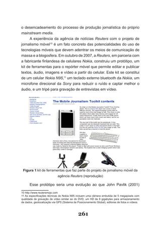o desencadeamento do processo de produção jornalística do próprio
mainstream media.
      A experiência da agência de notícias Reuters com o projeto de
jornalismo móvel10 é um fato concreto das potencialidades do uso de
tecnologias móveis que devem adentrar os meios de comunicação de
massa e a blogosfera. Em outubro de 2007, a Reuters, em parceria com
a fabricante finlandesa de celulares Nokia, construiu um protótipo, um
kit de ferramentas para o repórter móvel que permite editar e publicar
textos, áudio, imagens e vídeo a partir do celular. Este kit se constitui
de um celular Nokia N95,11 um teclado externo bluetooth da Nokia, um
microfone direcional da Sony para reduzir o ruído e captar melhor o
áudio, e um tripé para gravação de entrevistas em vídeo.




 Figura 1:kit de ferramentas que faz parte do projeto de jornalismo móvel da
                             agência Reuters (reprodução)

      Esse protótipo seria uma evolução ao que John Pavlik (2001)

10 http://www.reutersmojo.com
11 As especificações técnicas do Nokia N95 incluem uma câmera embutida de 5 megapixels com
qualidade de gravação de vídeo similar ao do DVD, um HD de 8 gigabytes para armazenamento
de dados, geolocalização via GPS (Sistema de Posicionamento Global), editores de fotos e vídeos.



                                              261
 
