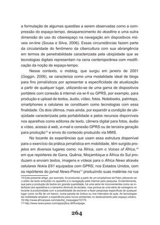 a formulação de algumas questões a serem observadas como a com­
pressão do espaço­tempo, desaparecimento do deadline e uma outra
dimensão do uso do ciberespaço na navegação em dispositivos mó­
veis on­line (Sousa e Silva, 2006). Essas circunstâncias fazem parte
da circularidade do fenômeno da cibercultura com sua abrangência
em termos de penetrabilidade caracterizada pela ubiqüidade que as
tecnologias digitais representam na cena contemporânea com modifi-
cação da noção de espaço­tempo.
      Nesse contexto, o moblog, que surgiu em janeiro de 2001
(Goggin, 2006), se caracteriza como uma modalidade ideal de blogs
para fins jornalísticos por apresentar a especificidade de atualização
a partir de qualquer lugar, utilizando­se de uma gama de dispositivos
portáteis com conexão à internet via wi-fi ou GPRS, por exemplo, para
produção e upload de textos, áudio, vídeo, fotos. Notebooks, palmtops,
smartphones e celulares se constituem como tecnologias com essa
finalidade. Os dois últimos, mais ainda, por expandir a condição de ubi-
qüidade caracterizada pela portabilidade e pelos recursos disponíveis
nos aparelhos como editores de texto, câmera digital para fotos, áudio
e vídeo, acesso à web, e-mail e conexão GPRS ou de terceira geração
para produção15 e envio do conteúdo produzido via MMS.
      No tocante às experiências que usam essa estrutura disponível
para o exercício da prática jornalística em mobilidade, têm surgido pro­
jetos em diversos lugares como: na África, com o Voices of África,16
em que repórteres de Gana, Quênia, Moçambique e África do Sul pro-
duzem e enviam textos, imagens e vídeos para o Africa News através
celulares Nokia E61 equipados com GPRS; nos Estados Unidos, com
os repórteres do jornal News­Press17 produzindo suas matérias na rua
15 Este presente artigo, por exemplo, foi produzido a partir de um smartphone da Palm utilizando-se
o editor de texto embutido no aparelho e a navegação pela internet para pesquisa. Evidentemente,
que para a produção de textos em grande quantidade, há uma série de inconvenientes como as in­
terfaces dos aparelhos e o tamanho diminuto do teclado, mas pontua-se uma série de vantagens no
tocante à produtividade com a possibilidade de escrever e fazer pesquisas específicas de qualquer
lugar como na fila de um banco, numa parada de ônibus ou nos intervalos de aula. As tecnologias
da mobilidade ampliam a experiência para novos ambientes no deslocamento pelo espaço urbano.
16 http://www.africanews.com/site/list_messages/10175.
17 http://www.news-press.com/apps/pbcs.dll/frontpage.


                                           264
 