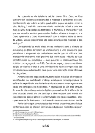 As operadoras de telefonia celular como Tim, Claro e Vivo
também têm iniciativas relacionadas a moblogs e ambientes de com­
partilhamento de vídeos e fotos produzidos pelos usuários, como o
Vivo Moblog,21 definido como um diário multimídia móvel e que tem
mais de 200 mil pessoas cadastradas; a TIM criou o TIM Studio,22 em
que os usuários enviam pelo celular áudios, vídeos e imagens; e a
Claro apresenta o Claro VideoMaker,23 com a mesma idéia de envio
de vídeos. Essas experiências são todas oriundas dos moblogs e dos
fotologs.24
      Desdobrando­se mais ainda essas iniciativas para o campo do
jornalismo, os blogs tornaram­se um fenômeno e uma plataforma para
jornalistas e empresas do mainstream media que os utilizam para
interagir de uma forma mais próxima dos internautas – devido às suas
características de circulação –, mais próprias e personalizadas das
notícias com agregação via RSS, Del.icio.us, espaço para comentários,
adição de vídeos e fotos e uma infinidade de novos serviços que são
constantemente adicionados para gerar uma interação mais intensiva
na blogosfera.
      A interface entre espaço urbano, tecnologias móveis e ciberespaço,
identificadas na modalidade moblog, estabelece reconfigurações na
esfera da experiência ampliada de envio e acesso a mensagens e no­
tícias em condições de mobilidade. A atualização de um blog através
do uso de dispositivos móveis digitais provavelmente é diferente de
uma atuação diante de um desktop e abre espaço para novas ca­
racterizações desse gênero e a formulação de novas questões, prin­
cipalmente se for levado em consideração o uso no mainstream media.
      Pode-se indagar: que aspectos das rotinas produtivas jornalísticas
contemporâneas se alteram com uma produção em mobilidade propor­

21 http://moblog.vivo.com.br/v1/default.aspx.
22 http://www.timstudio.com.br/home.
23 http://www.claroideias.com.br/portal/site/CIdeias/menuitem.1927e42abbf8aebb5d3e001064805
1a0/&idlocal=48.
24 Fotologs são blogs fotográficos com compartilhamento de imagens na internet.



                                       266
 