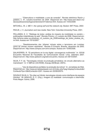 ________. “Cibercultura e mobilidade: a era da conexão”. Revista eletrônica Razón y
palabra, n. 41, outubro-novembro de 2004. Disponível em: http://www.cem.itesm.mx/
dacs/publicaciones/logos/anteriores/n41/alemos.html. Acesso em 14/03/2006

MITCHELL, W. J. ME++: the cyborg self and the network city. Boston: MIT Press, 2003

PAVLIK, J. V. Journalism and new media. New York: Columbia University Press, 2001.

PELLANDA, E. C. “Weblogs de bolso: análise do impacto da mobilidade no cenário –
publicações instantâneas na web”. Revista Prisma, n.3, outubro de 2006. Disponível em:
http://prisma.cetac.up.pt/edicao_n3_outubro_de_2006/weblogs_de_bolso_analise_do_
im.html. Acesso em 15/10/2007.

________. “Desdobramentos dos ‘olhares’ móveis sobre o terrorismo em Londres:
como as vítimas viraram repórteres”. Revista E­Compós, Brasília, dezembro de 2005.
Disponível em: http://www.compos.com.br/e-compos. Acesso em 15/06/2006.

SALAVERRÍA, R. “El periodismo en la era digital: convergencia multimedia”. In: XXVIII
Encuentro Nacional de Facultades de Comunicación Social. Lima, setembro 2007.
Disponível em: http://www.apfacom.org/web-encuentro. Acesso em 09/10/2007.

SILVA, F. F. da. “Tecnologias móveis na produção jornalística: do circuito alternativo ao
mainstream”. In: V SBPJor (CD-ROM). Aracaju-SE/Brasil, 2007a .

________. “Uso de dispositivos portáteis na produção da notícia”. In: Jornalistas da Web.
Disponível em: http://www.jornalistasdaweb.com.br/index.php?pag=displayConteudo&id
ConteudoTipo=2&idConteudo=2241. Acesso em 20/08/2007b.

SOUSA E SILVA, A. “Do ciber ao híbrido: tecnologias móveis como interfaces de espaços
híbridos”. IN: ARAÚJO, D. C. (Org.). Imagem (ir) realidade: comunicação e cibermídia.
Porto Alegre: Sulina, 2006.




                                      274
 