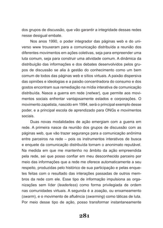 dos grupos de discussão, que vão garantir a integridade dessas redes
nesse desigual embate.
      Nos anos 1990, o poder integrador das páginas web e do uni-
verso www trouxeram para a comunicação distribuída a reunião dos
diferentes movimentos em ações coletivas, seja para empreender uma
luta comum, seja para construir uma atividade comum. A dinâmica da
distribuição das informações e dos debates desenvolvidos pelos gru-
pos de discussão se alia à gestão do conhecimento como um bem
comum de todos das páginas web e sítios virtuais. A paixão dispersiva
das opiniões e ideologias e a paixão concentradora do consumo e dos
gostos encontram sua remediação na mídia interativa de comunicação
distribuída. Nasce a guerra em rede (netwar), que permite aos movi-
mentos sociais enfrentar vantajosamente estados e corporações. O
movimento zapatista, nascido em 1994, será o principal exemplo desse
poder, e a principal escola de aprendizado para ONGs e movimentos
sociais.
      Duas novas modalidades de ação emergiam com a guerra em
rede. A primeira nasce da reunião dos grupos de discussão com as
páginas web, que vão trazer segurança para a comunicação anônima
entre parceiros na rede – pois os instrumentos interativos de busca
e enquete da comunicação distribuída tornam o anonimato reputável.
Na medida em que me mantenho no âmbito da ação empreendida
pela­ rede,­ sei­ que­ posso­ confiar­ em­ meu­ desconhecido­ parceiro­ por­
meio das informações que a rede me oferece automaticamente a seu
respeito, produzidas pelo histórico de sua participação e pelas enque-
tes feitas com o resultado das interações passadas de outros mem-
bros da rede com ele. Esse tipo de informação impulsiona as orga-
nizações sem líder (leaderless) como forma privilegiada de ordem
nas comunidades virtuais. A segunda é a zoação, ou enxameamento
(swarm),­e­o­movimento­de­afluência­(swarming) como táticas de luta.
Por meio desse tipo de ação, posso transformar instantaneamente


                                    281
 