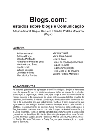 Blogs.com:
estudos sobre blogs e Comunicação
Adriana Amaral, Raquel Recuero e Sandra Portella Montardo
                         (Orgs.)




AUTORES

    Adriana Amaral                         Marcelo Träsel
    Adriana Braga                          Maria Clara Aquino
    Cláudio Penteado                       Octávio Islas
    Fernando Firmino da Silva              Rafael de Paula Aguiar Araújo
    Helaine Abreu Rosa                     Raquel Recuero
    Jan Schmidt                            Rogério Christofoletti
    Juliana Escobar                        Rosa Meire C. de Oliveira
    Leonardo Foletto                       Sandra Portella Montardo
    Marcelo dos Santos



AGRADECIMENTOS
As autoras gostariam de agradecer a todos os colegas, amigos e familiares
que, de alguma forma, nos apoiaram durante todas as etapas de produção,
elaboração e organização desta obra, que surge a partir da confluência de
nossos desejos e do cruzamento de idéias entre nossos distintos projetos de
pesquisa, assim como à intensa colaboração e discussão com os nossos alu-
nos e às instituições em que trabalhamos. Também é com muita honra que
agradecemos aos colegas André Lemos e Henrique Antoun pelo prefácio e
pósfácio, respectivamente; ao tradutor, Fábio Fernandes, pela colaboração; a
Sergio Amadeu, que acreditou na proposta; à organização do Campus Party e
a Murilo Machado. Também somos agradecidas à leitura atenta e às revisões
gramaticais de Ana Maria Montardo. Uma atenção especial vai para Fabrício
Castro, Henrique Weber, Liliana Passerino, Márcia Benetti, Paula Puhl, Ricar-
do Araújo, Roberto Tietzmann e Suely Fragoso pela interlocução e o apoio
dado a este livro.


                                     3
 