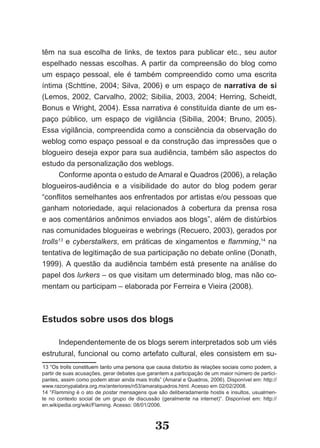 têm na sua escolha de links, de textos para publicar etc., seu autor
espelhado nessas escolhas. A partir da compreensão do blog como
um espaço pessoal, ele é também compreendido como uma escrita
íntima (Schttine, 2004; Silva, 2006) e um espaço de narrativa de si
(Lemos, 2002, Carvalho, 2002; Sibilia, 2003, 2004; Herring, Scheidt,
Bonus e Wright, 2004). Essa narrativa é constituída diante de um es­
paço público, um espaço de vigilância (Sibilia, 2004; Bruno, 2005).
Essa vigilância, compreendida como a consciência da observação do
weblog como espaço pessoal e da construção das impressões que o
blogueiro deseja expor para sua audiência, também são aspectos do
estudo da personalização dos weblogs.
      Conforme aponta o estudo de Amaral e Quadros (2006), a relação
blogueiros­audiência e a visibilidade do autor do blog podem gerar
“conflitos semelhantes aos enfrentados por artistas e/ou pessoas que
ganham notoriedade, aqui relacionados à cobertura da prensa rosa
e aos comentários anônimos enviados aos blogs”, além de distúrbios
nas comunidades blogueiras e webrings (Recuero, 2003), gerados por
trolls13 e cyberstalkers, em práticas de xingamentos e flamming,14 na
tentativa de legitimação de sua participação no debate online (Donath,
1999). A questão da audiência também está presente na análise do
papel dos lurkers – os que visitam um determinado blog, mas não co­
mentam ou participam – elaborada por Ferreira e Vieira (2008).



Estudos sobre usos dos blogs

     Independentemente de os blogs serem interpretados sob um viés
estrutural, funcional ou como artefato cultural, eles consistem em su­
13 “Os trolls constituem tanto uma persona que causa distúrbio às relações sociais como podem, a
partir de suas acusações, gerar debates que garantem a participação de um maior número de partici­
pantes, assim como podem atrair ainda mais trolls” (Amaral e Quadros, 2006). Disponível em: http://
www.razonypalabra.org.mx/anteriores/n53/amaralquadros.html. Acesso em 02/02/2008.
14 “Flamming é o ato de postar mensagens que são deliberadamente hostis e insultos, usualmen­
   “
te no contexto social de um grupo de discussão (geralmente na internet)”. Disponível em: http://
en.wikipedia.org/wiki/Flaming. Acesso: 08/01/2006.


                                               35
 
