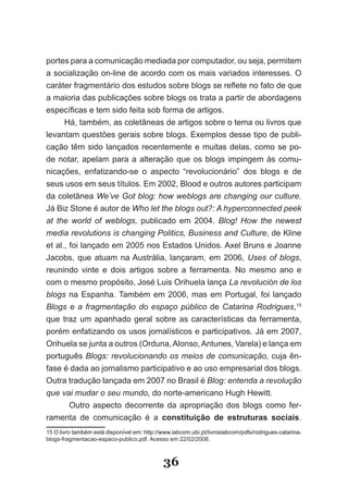 portes para a comunicação mediada por computador, ou seja, permitem
a socialização on­line de acordo com os mais variados interesses. O
caráter fragmentário dos estudos sobre blogs se reflete no fato de que
a maioria das publicações sobre blogs os trata a partir de abordagens
específicas e tem sido feita sob forma de artigos.
      Há, também, as coletâneas de artigos sobre o tema ou livros que
levantam questões gerais sobre blogs. Exemplos desse tipo de publi­
cação têm sido lançados recentemente e muitas delas, como se po­
de notar, apelam para a alteração que os blogs impingem às comu­
nicações, enfatizando­se o aspecto “revolucionário” dos blogs e de
seus usos em seus títulos. Em 2002, Blood e outros autores participam
da coletânea We’ve Got blog: how weblogs are changing our culture.
Já Biz Stone é autor de Who let the blogs out?: A hyperconnected peek
at the world of weblogs, publicado em 2004. Blog! How the newest
media revolutions is changing Politics, Business and Culture, de Kline
et al., foi lançado em 2005 nos Estados Unidos. Axel Bruns e Joanne
Jacobs, que atuam na Austrália, lançaram, em 2006, Uses of blogs,
reunindo vinte e dois artigos sobre a ferramenta. No mesmo ano e
com o mesmo propósito, José Luis Orihuela lança La revolución de los
blogs na Espanha. Também em 2006, mas em Portugal, foi lançado
Blogs e a fragmentação do espaço público de Catarina Rodrigues,15
que traz um apanhado geral sobre as características da ferramenta,
porém enfatizando os usos jornalísticos e participativos. Já em 2007,
Orihuela se junta a outros (Orduna, Alonso, Antunes, Varela) e lança em
português Blogs: revolucionando os meios de comunicação, cuja ên­
fase é dada ao jornalismo participativo e ao uso empresarial dos blogs.
Outra tradução lançada em 2007 no Brasil é Blog: entenda a revolução
que vai mudar o seu mundo, do norte­americano Hugh Hewitt.
      Outro aspecto decorrente da apropriação dos blogs como fer­
ramenta de comunicação é a constituição de estruturas sociais.
15 O livro também está disponível em: http://www.labcom.ubi.pt/livroslabcom/pdfs/rodrigues­catarina­
blogs­fragmentacao­espaco­publico.pdf. Acesso em 22/02/2008.



                                             36
 