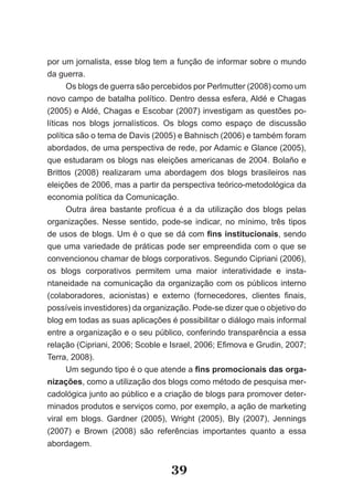 por um jornalista, esse blog tem a função de informar sobre o mundo
da guerra.
      Os blogs de guerra são percebidos por Perlmutter (2008) como um
novo campo de batalha político. Dentro dessa esfera, Aldé e Chagas
(2005) e Aldé, Chagas e Escobar (2007) investigam as questões po­
líticas nos blogs jornalísticos. Os blogs como espaço de discussão
política são o tema de Davis (2005) e Bahnisch (2006) e também foram
abordados, de uma perspectiva de rede, por Adamic e Glance (2005),
que estudaram os blogs nas eleições americanas de 2004. Bolaño e
Brittos (2008) realizaram uma abordagem dos blogs brasileiros nas
eleições de 2006, mas a partir da perspectiva teórico­metodológica da
economia política da Comunicação.
      Outra área bastante profícua é a da utilização dos blogs pelas
organizações. Nesse sentido, pode­se indicar, no mínimo, três tipos
de usos de blogs. Um é o que se dá com fins institucionais, sendo
que uma variedade de práticas pode ser empreendida com o que se
convencionou chamar de blogs corporativos. Segundo Cipriani (2006),
os blogs corporativos permitem uma maior interatividade e insta­
ntaneidade na comunicação da organização com os públicos interno
(colaboradores, acionistas) e externo (fornecedores, clientes finais,
possíveis investidores) da organização. Pode­se dizer que o objetivo do
blog em todas as suas aplicações é possibilitar o diálogo mais informal
entre a organização e o seu público, conferindo transparência a essa
relação (Cipriani, 2006; Scoble e Israel, 2006; Efimova e Grudin, 2007;
Terra, 2008).
      Um segundo tipo é o que atende a fins promocionais das orga­
nizações, como a utilização dos blogs como método de pesquisa mer­
cadológica junto ao público e a criação de blogs para promover deter­
minados produtos e serviços como, por exemplo, a ação de marketing
viral em blogs. Gardner (2005), Wright (2005), Bly (2007), Jennings
(2007) e Brown (2008) são referências importantes quanto a essa
abordagem.


                                  39
 