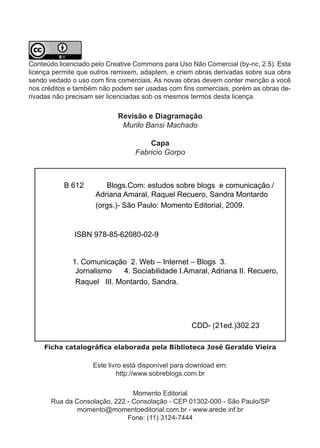 Conteúdo licenciado pelo Creative Commons para Uso Não Comercial (by-nc, 2.5). Esta
licença permite que outros remixem, adaptem, e criem obras derivadas sobre sua obra
sen­ o­vedado­o­uso­com­fins­comerciais.­As­novas­obras­devem­conter­menção­a­você­
    d
nos­créditos­e­também­não­podem­ser­usadas­com­fins­comerciais,­porém­as­obras­de­
rivadas não precisam ser licenciadas sob os mesmos termos desta licença.

                            Revisão e Diagramação
                             Murilo Bansi Machado

                                     Capa
                                 Fabricio Gorpo



           B 612        Blogs.Com: estudos sobre blogs e comunicação./
                     Adriana Amaral, Raquel Recuero, Sandra Montardo
                     (orgs.)- São Paulo: Momento Editorial, 2009.


              ISBN 978-85-62080-02-9


             1. Comunicação 2. Web – Internet – Blogs 3.
              Jornalismo   4. Sociabilidade I.Amaral, Adriana II. Recuero,
              Raquel III. Montardo, Sandra.




                                                    CDD- (21ed.)302.23

    Ficha catalográfica elaborada pela Biblioteca José Geraldo Vieira

                    Este livro está disponível para download em:
                            http://www.sobreblogs.com.br

                                Momento Editorial
       Rua da Consolação, 222 - Consolação - CEP 01302-000 - São Paulo/SP
               momento@momentoeditorial.com.br - www.arede.inf.br
                              Fone: (11) 3124-7444
                                         4
 