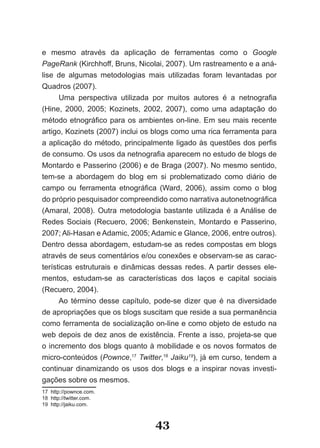 e mesmo através da aplicação de ferramentas como o Google
PageRank (Kirchhoff, Bruns, Nicolai, 2007). Um rastreamento e a aná­
lise de algumas metodologias mais utilizadas foram levantadas por
Quadros (2007).
      Uma perspectiva utilizada por muitos autores é a netnografia
(Hine, 2000, 2005; Kozinets, 2002, 2007), como uma adaptação do
método etnográfico para os ambientes on­line. Em seu mais recente
artigo, Kozinets (2007) inclui os blogs como uma rica ferramenta para
a aplicação do método, principalmente ligado às questões dos perfis
de consumo. Os usos da netnografia aparecem no estudo de blogs de
Montardo e Passerino (2006) e de Braga (2007). No mesmo sentido,
tem­se a abordagem do blog em si problematizado como diário de
campo ou ferramenta etnográfica (Ward, 2006), assim como o blog
do próprio pesquisador compreendido como narrativa autonetnográfica
(Amaral, 2008). Outra metodologia bastante utilizada é a Análise de
Redes Sociais (Recuero, 2006; Benkenstein, Montardo e Passerino,
2007; Ali­Hasan e Adamic, 2005; Adamic e Glance, 2006, entre outros).
Dentro dessa abordagem, estudam­se as redes compostas em blogs
através de seus comentários e/ou conexões e observam­se as carac­
terísticas estruturais e dinâmicas dessas redes. A partir desses ele­
mentos, estudam­se as características dos laços e capital sociais
(Recuero, 2004).
      Ao término desse capítulo, pode­se dizer que é na diversidade
de apropriações que os blogs suscitam que reside a sua permanência
como ferramenta de socialização on­line e como objeto de estudo na
web depois de dez anos de existência. Frente a isso, projeta­se que
o incremento dos blogs quanto à mobilidade e os novos formatos de
micro­conteúdos (Pownce,17 Twitter,18 Jaiku19), já em curso, tendem a
continuar dinamizando os usos dos blogs e a inspirar novas investi­
gações sobre os mesmos.
17 http://pownce.com.
18 http://twitter.com.
19 http://jaiku.com.



                                 43
 