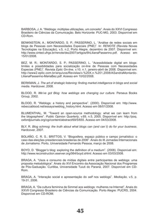 BARBOSA, J. A. “Weblogs: múltiplas utilizações, um conceito”. Anais do XXVI Congresso
Brasileiro de Ciências da Comunicação. Belo Horizonte: PUC­MG, 2003. Disponível em
CD­Rom.

BENKNSTEIN, A.; MONTARDO, S. P.; PASSERINO, L. “Análise de redes sociais em
blogs de Pessoas com Necessidades Especiais (PNE)”. In: RENOTE (Revista Novas
Tecnologias na Educação), v.5, n.2, Porto Alegre, dezembro de 2007. Disponível em:
http://www.cinted.ufrgs.br/renote/dez2007/artigos/6hLilianaPasserino.pdf. Acesso em
15/01/2008.

BEZ, M. R.; MONTARDO, S. P.; PASSERINO, L. “Acessibilidade digital em blogs:
limites e possibilidades para socialização on­line de Pessoas com Necessidades
Especias (PNE)”. Revista Eptic On-line, v.10, n.1, janeiro­abril de 2008. Disponível em:
http://www2.eptic.com.br/arquivos/Revistas/v.%20X,n.%201,2008/ASandraMontardo­
LilianaPasserino­MariaBez.pdf. Acesso em 10/02/2008.

BERKMAN, J. The art of strategic listening: finding market intelligence in blogs and social
media. Hardcover, 2008.

BLOOD, R. We’ve got Blog: how weblogs are changing our culture. Perseus Books
Group, 2002.

BLOOD, R. “Weblogs: a history and perspective”. (2000). Disponível em: http://www.
rebeccablood.net/essays/weblog_history.html. Acesso em 08/01/2008.

BLUMENTHAL, M. “Toward an open­source methodology: what we can learn from
the blogosphere”. Public Opinion Quarterly, v.69, n.5, 2005. Disponível em: http://poq.
oxfordjournals.org/cgi/content/abstract/69/5/655. Acesso em 04/03/2008.

BLY, R. Blog schmog: the truth about what blogs can (and can´t) do for your business.
Hardcover, 2007.

BOLAÑO, C. R. S.; BRITTOS, V. “Blogosfera, espaço público e campo jornalístico: o
caso das eleições presidenciais brasileiras de 2006”. Anais do III Jornadas Internacionais
de Jornalismo. Porto, Universidade Fernando Pessoa, março de 2008.

BOYD, D. “Blogger’s blog: exploring the definition of a medium”. (2008). Disponível em:
http://www.reconstruction.eserver.org/064/boyd.shtml. Acesso em 03/03/2008.

BRAGA, A. “Usos e consumo de mídias digitais entre participantes de weblogs: uma
proposta metodológica”. Anais do XVI Encontro da Associação Nacional dos Programas
de Pós­Gaduação. Curitiba, Universidade Tuiuti do Paraná, 2007. Disponível em CD­
Rom.

BRAGA, A. “Interação social e apresentação do self nos weblogs”. Mediação, v.5, p.
19­31, 2006.

BRAGA, A. “Da cultura feminina de Simmel aos weblogs: mulheres na Internet”. Anais do
XXVII Congresso Brasileiro de Ciências da Comunicação. Porto Alegre: PUCRS, 2004.
Disponível em CD­ROM.




                                           45
 