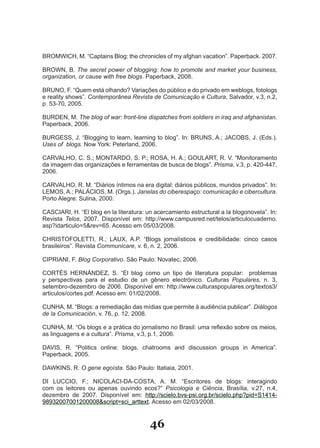 BROMWICH, M. “Captains Blog: the chronicles of my afghan vacation”. Paperback. 2007.

BROWN, B. The secret power of blogging: how to promote and market your business,
organization, or cause with free blogs. Paperback, 2008.

BRUNO, F. “Quem está olhando? Variações do público e do privado em weblogs, fotologs
e reality shows”. Contemporânea Revista de Comunicação e Cultura, Salvador, v.3, n.2,
p. 53­70, 2005.

BURDEN, M. The blog of war: front-line dispatches from soldiers in iraq and afghanistan.
Paperback, 2006.

BURGESS, J. “Blogging to learn, learning to blog”. In: BRUNS, A.; JACOBS, J. (Eds.).
Uses of blogs. Now York: Peterland, 2006.

CARVALHO, C. S.; MONTARDO, S. P.; ROSA, H. A.; GOULART, R. V. “Monitoramento
da imagem das organizações e ferramentas de busca de blogs”. Prisma, v.3, p. 420­447,
2006.

CARVALHO, R. M. “Diários íntimos na era digital: diários públicos, mundos privados”. In:
LEMOS, A.; PALÁCIOS, M. (Orgs.). Janelas do ciberespaço: comunicação e cibercultura.
Porto Alegre: Sulina, 2000.

CASCIARI, H. “El blog en la literatura: un acercamiento estructural a la blogonovela”. In:
Revista Telos, 2007. Disponível em: http://www.campusred.net/telos/articulocuaderno.
asp?idarticulo=5&rev=65. Acesso em 05/03/2008.

CHRISTOFOLETTI, R.; LAUX, A.P. “Blogs jornalísticos e credibilidade: cinco casos
brasileiros”. Revista Communicare, v. 6, n. 2, 2006.

CIPRIANI, F. Blog Corporativo. São Paulo: Novatec, 2006.

CORTÉS HERNÁNDEZ, S. “El blog como un tipo de literatura popular: problemas
y perspectivas para el estudio de un gênero electrónico. Culturas Populares, n. 3,
setembro­dezembro de 2006. Disponível em: http://www.culturaspopulares.org/textos3/
articulos/cortes.pdf. Acesso em: 01/02/2008.

CUNHA, M. “Blogs: a remediação das mídias que permite à audiência publicar”. Diálogos
de la Comunicación, v. 76, p. 12, 2008.

CUNHA, M. “Os blogs e a prática do jornalismo no Brasil: uma reflexão sobre os meios,
as linguagens e a cultura”. Prisma, v.3, p.1, 2006.

DAVIS, R. “Politics online: blogs, chatrooms and discussion groups in America”.
Paperback, 2005.

DAWKINS, R. O gene egoísta. São Paulo: Itatiaia, 2001.

DI LUCCIO, F.; NICOLACI­DA­COSTA, A. M. “Escritores de blogs: interagindo
com os leitores ou apenas ouvindo ecos?” Psicologia e Ciência, Brasília, v.27, n.4,
dezembro de 2007. Disponível em: http://scielo.bvs­psi.org.br/scielo.php?pid=S1414­
98932007001200008&script=sci_arttext. Acesso em 02/03/2008.


                                         46
 