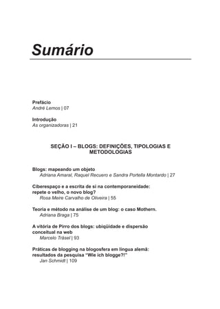 Sumário


Prefácio
André Lemos | 07

Introdução
As organizadoras | 21



        SEÇÃO I – BLOGS: DEFINIÇÕES, TIPOLOGIAS E
                     METODOLOGIAS


Blogs: mapeando um objeto
   Adriana Amaral, Raquel Recuero e Sandra Portella Montardo | 27

Ciberespaço e a escrita de si na contemporaneidade:
repete o velho, o novo blog?
   Rosa Meire Carvalho de Oliveira | 55

Teoria e método na análise de um blog: o caso Mothern.
   Adriana Braga | 75

A vitória de Pirro dos blogs: ubiqüidade e dispersão
conceitual na web
   Marcelo Träsel | 93

Práticas de blogging na blogosfera em língua alemã:
resultados da pesquisa “Wie ich blogge?!”
   Jan Schmidt | 109




                                 5
 