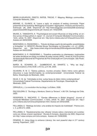 MERELO­GEURVOS, PRIETO, RATEB, TRICAS, F. Mapping Weblogs communities.
Computer Networks, 2004.

MISHNE, G., GLANCE, N. “Leave a reply: nn analysis of weblog comments. Paper
presented at the workshop Weblogging Ecosystem: Aggregation, Analysis and Dynamics,
Edinburgh, UK, 2006. Disponível em http://www.blogpulse.com/www2006­workshop/
papers/wwe2006­blogcomments.pdf. Acesso em 14/02/2008.

MIURA, A.; YAMASHITA, K. “Psychological and social influences on blog writing: an on­
line survey of blog authors in Japan”. In: Journal of Computer-Mediated Communication,
12(4), article 15, 2007. Disponível em: http://jcmc.indiana.edu/vol12/issue4/miura.html.
Acesso em 08/02/2008.

MONTARDO, S.; PASSERINO, L.. “Estudo de blogs a partir da netnografia: possibilidades
e limitações”. In: RENOTE (Revista Novas Tecnologias na Educação), v.4, n.2. (2006).
Disponível     em:   http://www.cinted.ufrgs.br/renote/dez2006/artigosrenote/25065.pdf.
Acesso em 04/03/2008.

MONTARDO, S. P.; PASSERINO, L. “Espelhos quebrados no ciberespaço: implicações
de redes temáticas em blogs na análise de redes sociais (ARS)”. Anais do XVII Encontro
da Associação Nacional de Programas de Pós­Graduação em Comunicação. São Paulo:
UNIP, 2008.

NARDI, B.; SCHIANO, D.;       GUMBERCHT, M.; SWARTZ, L. “Why we blog”.
Communications of the ACM, v.47(12), p.41­46, 2004.

OLIVEIRA, R. M. C. “Diários públicos, mundos privados: Diário íntimo como gênero
discursivo e suas transformações na contemporaneidade”. Universidade Federal da
Bahia. Dissertação de Mestrado, 2002.

SILVA, C. M. da. “Intimidade on­line: outras faces do diário íntimo contemporâneo”.
Universidade Federal Fluminense. Departamento de Psicologia. Dissertação de
Mestrado, 2006.

ORIHUELA, J. La revolution the los blogs. La Esfera, 2006.

PAZ­SOLDÁN, E. “De blogs y literatura, Diario La Tercera”, n.66.724, Santiago de Chile,
2005.

PEDERSEN, S.; MACAFEE, C. “Gender differences in British blogging”. Journal of
Computer-Mediated Communication, n.12(4), article 16, 2007. Disponível em: http://
jcmc.indiana.edu/vol12/issue4/pedersen.html. Acesso em 05/02/2008.

PELLANDA, E. “Weblogs de bolso: uma análise do impacto da mobilidade”. Prisma.com,
v. 3, p.200­213, 2006.

PELLANDA, E. “Desdobramentos dos ‘olhares’ móveis sobre o terrorismo em Londres:
como as vítimas viraram repórteres”. Revista E-Compós, dezembro de 2005. Disponível
em http:// www.compos.com.br/e­compos. Acesso em 15/06/2006.

PENROD, D. Using blogs to enhance Literacy: the next powerful step in 21st century
leaning. Paperback., 2007.


                                        50
 