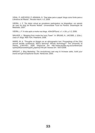 VIDAL, P.; AZEVEDO, P; ARANHA, G. “Das telas para o papel: blogs como fonte para a
Literatura de Massa”. Revista Interin, n.5, 2008.

VIEIRA, J. F. “Do diário virtual ao jornalismo participativo na blogosfera: um estudo
de caso do blog de Ricardo Noblat”. Universidade Tuiuti do Paraná. Dissertação de
Mestrado, 2007.

VIEIRA, J. F. A vida após a morte nos blogs. 404nOtF0und, v.1, n.54, p.1­2, 2006.

WALKER, J. “Blogging from inside the Ivory Tower”. In: BRUNS, A.; JACOBS, J. (Eds.).
Uses of blogs. New York: Peterland, 2006.

WARD, M. A. “Thoughts on bloggin as an ethnographic tool. Proceedings of the 23rd
annual ascilite conference: Who’s learning? Whose technology?” The University of
Sidney, p.843­851, 2006. Disponível em: http://www.ascilite.org.au/conferences/
sydney06/proceeding/pdf_papers/p164.pdf. Acesso em: 18/01/2008.

WRIGHT, J. Blog Marketing. The revolutionary new way to increase sales, build your
brand and get exceptional results. Hardcover, 2005.




                                          53
 
