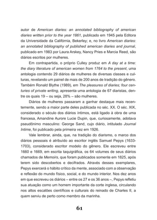 autor de American diaries: an annotated bibliography of american
diaries written prior to the year 1861, publicado em 1945 pela Editora
da Universidade da Califórnia, Bekerley; e, no livro American diaries:
an annotated bibliography of published american diaries and journal,
publicado em 1983 por Laura Arskey, Nancy Pries e Marcia Reed, são
diários escritos por mulheres.
      Em contrapartida, o próprio Culley produz em A day at a time:
the diary literature of american women from 1764 to the present, uma
antologia contendo 29 diários de mulheres de diversas classes e cul­
turas, revelando um painel de mais de 200 anos de tradição do gênero.
Também Ronald Blythe (1989), em The pleasures of diaries; four cen­
turies of private writing, apresenta uma antologia de 67 diaristas, den­
tre os quais 19 – ou seja, 28% – são mulheres.
      Diários de mulheres passaram a ganhar destaque mais recen­
temente, sendo a maior parte deles publicada no séc. XX. O séc. XIX,
considerado o século dos diários íntimos, está ligado à obra de uma
francesa, Amandine Aurore Lucie Dupin, que, curiosamente, adotava
pseudônimo masculino: George Sand, cujo diário, intitulado Journal
Intime, foi publicado pela primeira vez em 1926.
      Vale lembrar, ainda, que, na tradição do diarismo, o marco dos
diários pessoais é atribuído ao escritor inglês Samuel Pepys (1633­
1703), considerado escritor modelo do gênero. Ele escreveu entre
1660 e 1669, em escrita taquigráfica, os 64 volumes de seus diários
chamados de Memoirs, que foram publicados somente em 1825, após
terem sido descobertos e decifrados. Através desses exemplares,
Pepys exercerá o hábito crítico da mente, associado com a observação
e reflexão do mundo físico, social, e do mundo interior. Nos dez anos
em que escreveu os diários – entre os 27 e os 36 anos –, Pepys refletiu
sua atuação como um homem importante da corte inglesa, circulando
nos altos escalões científicos e culturais do reinado de Charles II, a
quem serviu de perto como membro da marinha.


                                  61
 