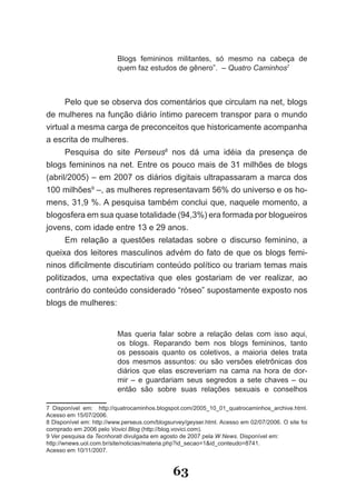 Blogs femininos militantes, só mesmo na cabeça de
                          quem faz estudos de gênero”. – Quatro Caminhos7



      Pelo que se observa dos comentários que circulam na net, blogs
de mulheres na função diário íntimo parecem transpor para o mundo
virtual a mesma carga de preconceitos que historicamente acompanha
a escrita de mulheres.
      Pesquisa do site Perseus8 nos dá uma idéia da presença de
blogs femininos na net. Entre os pouco mais de 31 milhões de blogs
(abril/2005) – em 2007 os diários digitais ultrapassaram a marca dos
100 milhões9 –, as mulheres representavam 56% do universo e os ho­
mens, 31,9 %. A pesquisa também conclui que, naquele momento, a
blogosfera em sua quase totalidade (94,3%) era formada por blogueiros
jovens, com idade entre 13 e 29 anos.
      Em relação a questões relatadas sobre o discurso feminino, a
queixa dos leitores masculinos advém do fato de que os blogs femi­
ninos dificilmente discutiriam conteúdo político ou trariam temas mais
politizados, uma expectativa que eles gostariam de ver realizar, ao
contrário do conteúdo considerado “róseo” supostamente exposto nos
blogs de mulheres:


                          Mas queria falar sobre a relação delas com isso aqui,
                          os blogs. Reparando bem nos blogs femininos, tanto
                          os pessoais quanto os coletivos, a maioria deles trata
                          dos mesmos assuntos: ou são versões eletrônicas dos
                          diários que elas escreveriam na cama na hora de dor­
                          mir – e guardariam seus segredos a sete chaves – ou
                          então são sobre suas relações sexuais e conselhos

7 Disponível em: http://quatrocaminhos.blogspot.com/2005_10_01_quatrocaminhos_archive.html.
Acesso em 15/07/2006.
8 Disponível em: http://www.perseus.com/blogsurvey/geyser.html. Acesso em 02/07/2006. O site foi
comprado em 2006 pelo Vovici Blog (http://blog.vovici.com).
9 Ver pesquisa da Tecnhorati divulgada em agosto de 2007 pela W News. Disponível em:
http://wnews.uol.com.br/site/noticias/materia.php?id_secao=1&id_conteudo=8741.
Acesso em 10/11/2007.


                                              63
 