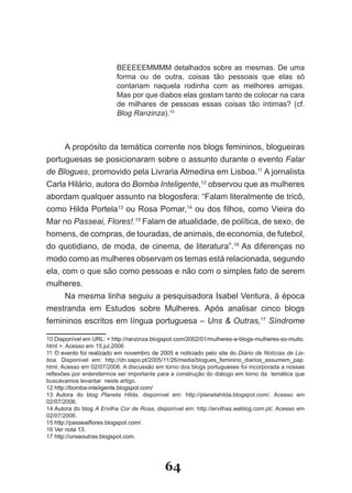 BEEEEEMMMM detalhados sobre as mesmas. De uma
                          forma ou de outra, coisas tão pessoais que elas só
                          contariam naquela rodinha com as melhores amigas.
                          Mas por que diabos elas gostam tanto de colocar na cara
                          de milhares de pessoas essas coisas tão íntimas? (cf.
                          Blog Ranzinza).10



      A propósito da temática corrente nos blogs femininos, blogueiras
portuguesas se posicionaram sobre o assunto durante o evento Falar
de Blogues, promovido pela Livraria Almedina em Lisboa.11 A jornalista
Carla Hilário, autora do Bomba Inteligente,12 observou que as mulheres
abordam qualquer assunto na blogosfera: “Falam literalmente de tricô,
como Hilda Portela13 ou Rosa Pomar,14 ou dos filhos, como Vieira do
Mar no Passeai, Flores!.15 Falam de atualidade, de política, de sexo, de
homens, de compras, de touradas, de animais, de economia, de futebol,
do quotidiano, de moda, de cinema, de literatura”.16 As diferenças no
modo como as mulheres observam os temas está relacionada, segundo
ela, com o que são como pessoas e não com o simples fato de serem
mulheres.
      Na mesma linha seguiu a pesquisadora Isabel Ventura, à época
mestranda em Estudos sobre Mulheres. Após analisar cinco blogs
femininos escritos em língua portuguesa – Uns & Outras,17 Síndrome

10 Disponível em URL: � http://ranzinza.blogspot.com/2002/01/mulheres­e­blogs­mulheres­so­muito.
html >. Acesso em 15.jul.2006
11 O evento foi realizado em novembro de 2005 e noticiado pelo site do Diário de Notícias de Lis­
boa. Disponível em: http://dn.sapo.pt/2005/11/26/media/blogues_feminino_diarios_assumem_pap.
html. Acesso em 02/07/2006. A discussão em torno dos blogs portugueses foi incorporada a nossas
reflexões por entendermos ser importante para a construção do diálogo em torno da temática que
buscávamos levantar neste artigo.
12 http://bomba­inteligente.blogspot.com/
13 �utora do �log Planeta Hilda, disponível em: http://planetahilda.blogspot.com/. Acesso em
02/07/2006.
14 �utora do �log A Ervilha Cor de Rosa, disponível em: http://ervilhas.weblog.com.pt/. Acesso em
02/07/2006.
15 http://passeaiflores.blogspot.com/.
    http://passeaiflores.blogspot.com/.
16 Ver nota 13.
17 http://unseoutras.blogspot.com.




                                            64
 