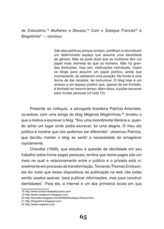 de Estocolmo,18 Mulheres e Deusas,19 Com o Sotaque Francês20 e
Blogotinha21 –, concluiu:


                           São atos políticos porque contam, partilham e reivindicam
                           um determinado espaço que assume uma identidade
                           de gênero. Não se pode dizer que as mulheres têm um
                           papel mais intimista do que os homens. Não há gran­
                           des distinções, mas sim, motivações individuais. Usam
                           os blogs para assumir um papel político, ainda que
                           inconsciente, ao adotarem uma posição. No fundo é uma
                           forma de dar recados, de comunicar. O blog hoje é um
                           acesso a um espaço público que, apesar de ser limitado,
                           é ilimitado ao mesmo tempo. Além disso, é poder escrever
                           para muitas pessoas (cf nota 13).



      Presente ao colóquio, a advogada brasileira Patrícia Antoniete,
co­autora, com uma amiga do blog Megeras Magérrimas,22 revelou o
que a motiva a escrever o blog: “Sou uma incontinente literária e, quan­
do achei um lugar onde podia escrever, foi uma alegria. O meu ato
político é mostrar que nós podemos ser diferentes”, observou Patrícia,
que decidiu manter o blog ao sentir a necessidade de emagrecer
rapidamente.
      Chandler (1998), que estudou a questão de identidade em seu
trabalho sobre home pages pessoais, lembra que home pages são um
meio no qual o relacionamento entre o público e o privado está vi­
sivelmente em processo de transformação. Tomando Thomas Erickson,
ele diz notar que esses dispositivos de publicação na web não estão
sendo usados apenas “para publicar informações, mas para construir
identidades”. Para ele, a internet é um dos primeiros locais em que
18 http://www.sindromedeestocolmo.com.
19 http://www.rosaleonor.blogspot.com.
20 http://horvallis.blogspot.com/2005/04/sotaque­francs.html.
21 http://blogotinha.blogspot.com.
22 http://www.megeras.com.



                                                65
 
