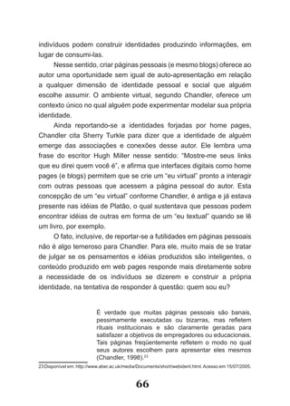 indivíduos podem construir identidades produzindo informações, em
lugar de consumi­las.
      Nesse sentido, criar páginas pessoais (e mesmo blogs) oferece ao
autor uma oportunidade sem igual de auto­apresentação em relação
a qualquer dimensão de identidade pessoal e social que alguém
escolhe assumir. O ambiente virtual, segundo Chandler, oferece um
contexto único no qual alguém pode experimentar modelar sua própria
identidade.
      Ainda reportando­se a identidades forjadas por home pages,
Chandler cita Sherry Turkle para dizer que a identidade de alguém
emerge das associações e conexões desse autor. Ele lembra uma
frase do escritor Hugh Miller nesse sentido: “Mostre­me seus links
que eu direi quem você é”, e afirma que interfaces digitais como home
pages (e blogs) permitem que se crie um “eu virtual” pronto a interagir
com outras pessoas que acessem a página pessoal do autor. Esta
concepção de um “eu virtual” conforme Chandler, é antiga e já estava
presente nas idéias de Platão, o qual sustentava que pessoas podem
encontrar idéias de outras em forma de um “eu textual” quando se lê
um livro, por exemplo.
      O fato, inclusive, de reportar­se a futilidades em páginas pessoais
não é algo temeroso para Chandler. Para ele, muito mais de se tratar
de julgar se os pensamentos e idéias produzidos são inteligentes, o
conteúdo produzido em web pages responde mais diretamente sobre
a necessidade de os indivíduos se dizerem e construir a própria
identidade, na tentativa de responder à questão: quem sou eu?


                          É verdade que muitas páginas pessoais são banais,
                          pessimamente executadas ou bizarras, mas refletem
                          rituais institucionais e são claramente geradas para
                          satisfazer a objetivos de empregadores ou educacionais.
                          Tais páginas freqüentemente refletem o modo no qual
                          seus autores escolhem para apresentar eles mesmos
                          (Chandler, 1998).23
23 Disponível em: http://www.aber.ac.uk/media/Documents/short/webident.html. Acesso em 15/07/2005.



                                            66
 