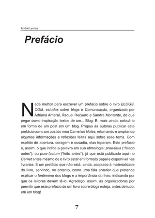 André Lemos



  Prefácio




N
          ada melhor para escrever um prefácio sobre o livro BLOGS.
          COM: estudos sobre blogs e Comunicação, organizado por
          Adriana Amaral, Raquel Recuero e Sandra Montardo, do que
pegar como inspiração textos de um... Blog. E, mais ainda, colocá-lo
em forma de um post em um blog. Propus às autoras publicar este
prefácio como um post do meu Carnet de Notes, retomando e ampliando
algumas­ infor­ ações­ e­ reflexões­ feitas­ aqui­ sobre­ esse­ tema.­ Com­
                 m
espírito de abertura, coragem e ousadia, elas toparam. Este prefácio
é, assim, o que indica a palavra em sua etimologia: prae-fatia (“falado
antes”), ou prae-factum (“feito antes”), já que está publicado aqui no
Carnet antes mesmo de o livro estar em formato papel e disponível nas
livrarias. É um prefácio que não está, ainda, acoplado à materialidade
do livro, servindo, no entanto, como uma fala anterior que pretende
explicar o fenômeno dos blogs e a importância do livro, indicando por
que­ os­ lei­o­ es­ devem­ lê­lo.­Agradeço,­ assim,­ às­ organizadoras­ por­
            t r
permitir que este prefácio de um livro sobre blogs esteja, antes de tudo,
em um blog!



                                    7
 