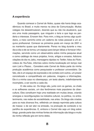 A experiência

      Quando comecei o Carnet de Notes, quase não havia blogs aca-
dêmicos­ no­ Brasil,­ e­ muito­ menos­ na­ área­ de­ Comunicação.­ Muitos­
colegas me desestimularam, dizendo que eu não iria atualizá-lo, que
era uma moda passageira, que ninguém o leria e que logo eu per-
deria o interesse. Erraram feio. Para mim, o blog se tornou algo quoti-
diano, a meio caminho entre um caderno de notas pessoal e um ar-
quivo­ profissional.­ Comecei­ os­ primeiros­ posts em março de 2001 e
os mantenho quase que diariamente. Penso no blog durante o meu
dia-a-dia e ele se tornou um espaço para lançar idéias e fornecer infor-
mações, servindo como um observatório sobre minha pesquisa atual
e como catálogo de meus projetos, livros, artigos e ensaios. Adiciono
citações do dia no Jaiku, mensagens rápidas no Twitter, fotos do Flickr,
vídeos do YouTube, informes sobre minha localização em tempo real
com Loki e Plazes... Considero este Carnet de Notes parte da minha
pro­ ução­acadêmica­como­pesquisador­e­professor­universitário.­De­
    d
fato, ele é um espaço de expressão e de contato com outros, um prazer
concretizado e compartilhado em palavras, imagens e informações.
Ele­é­a­minha­casa­no­ciberespaço,­um­texto­aberto,­indefinidamente­
incompleto, a ser escrito a cada dia.
         E não estou só. Os blogs são, junto com os games, os chats
e os softwares sociais, um dos fenômenos mais populares da ciber-
cultura. Eles constituem hoje uma realidade em muitas áreas, criando
si­ ergias­e­reconfigurações­na­indústria­cultural,­na­política,­no­entre­
  n
tenimento, nas redes de sociabilidade, nas artes. Os blogs são criados
para­os­mais­diversos­fins,­refletindo­um­desejo­reprimido­pela­cultura­
de massa: o de ser ator na emissão, na produção de conteúdo e na
partilha­de­experiências.­E,­embora­o­Carnet não seja um blog sobre
blogs, grande parte das minhas fontes de informação são blogs e muito
da­minha­reflexão­gira­em­torno­deles.­


                                   8
 