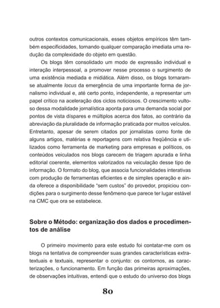 outros contextos comunicacionais, esses objetos empíricos têm tam-
bém especificidades, tornando qualquer comparação imediata uma re­
dução da complexidade do objeto em questão.
     Os blogs têm consolidado um modo de expressão individual e
interação interpessoal, a promover nesse processo o surgimento de
uma existência mediada e midiática. Além disso, os blogs tornaram-
se atualmente locus da emergência de uma importante forma de jor-
nalismo individual e, até certo ponto, independente, a representar um
papel crítico na aceleração dos ciclos noticiosos. O crescimento vulto-
so dessa modalidade jornalística aponta para uma demanda social por
pontos de vista díspares e múltiplos acerca dos fatos, ao contrário da
abreviação da pluralidade de informação praticada por muitos veículos.
Entretanto, apesar de serem citados por jornalistas como fonte de
alguns artigos, matérias e reportagens com relativa freqüência e uti-
lizados como ferramenta de marketing para empresas e políticos, os
conteúdos veiculados nos blogs carecem de triagem apurada e linha
editorial coerente, elementos valorizados na veiculação desse tipo de
informação. O formato do blog, que associa funcionalidades interativas
com produção de ferramentas eficientes e de simples operação e ain­
da oferece a disponibilidade “sem custos” do provedor, propiciou con-
dições para o surgimento desse fenômeno que parece ter lugar estável
na CMC que ora se estabelece.



Sobre o Método: organização dos dados e procedimen­
tos de análise

      O primeiro movimento para este estudo foi contatar-me com os
blogs na tentativa de compreender suas grandes características extra-
textuais e textuais, representar o conjunto: os contornos, as carac-
terizações, o funcionamento. Em função das primeiras aproximações,
de observações intuitivas, entendi que o estudo do universo dos blogs


                                80
 