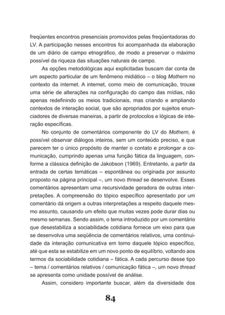 freqüentes encontros presenciais promovidos pelas freqüentadoras do
LV. A participação nesses encontros foi acompanhada da elaboração
de um diário de campo etnográfico, de modo a preservar o máximo
possível da riqueza das situações naturais de campo.
     As opções metodológicas aqui explicitadas buscam dar conta de
um aspecto particular de um fenômeno midiático – o blog Mothern no
contexto da internet. A internet, como meio de comunicação, trouxe
uma série de alterações na configuração do campo das mídias, não
apenas redefinindo os meios tradicionais, mas criando e ampliando
contextos de interação social, que são apropriados por sujeitos enun-
ciadores de diversas maneiras, a partir de protocolos e lógicas de inte-
ração específicas.
     No conjunto de comentários componente do LV do Mothern, é
possível observar diálogos inteiros, sem um conteúdo preciso, e que
parecem ter o único propósito de manter o contato e prolongar a co-
municação, cumprindo apenas uma função fática da linguagem, con-
forme a clássica definição de Jakobson (1969). Entretanto, a partir da
entrada de certas temáticas – espontânea ou originada por assunto
proposto na página principal –, um novo thread se desenvolve. Esses
comentários apresentam uma recursividade geradora de outras inter-
pretações. A compreensão do tópico específico apresentado por um
comentário dá origem a outras interpretações a respeito daquele mes-
mo assunto, causando um efeito que muitas vezes pode durar dias ou
mesmo semanas. Sendo assim, o tema introduzido por um comentário
que desestabiliza a sociabilidade cotidiana fornece um eixo para que
se desenvolva uma seqüência de comentários relativos, uma continui-
dade da interação comunicativa em torno daquele tópico específico,
até que esta se estabilize em um novo ponto de equilíbrio, voltando aos
termos da sociabilidade cotidiana – fática. A cada percurso desse tipo
– tema / comentários relativos / comunicação fática –, um novo thread
se apresenta como unidade possível de análise.
     Assim, considero importante buscar, além da diversidade dos

                                84
 