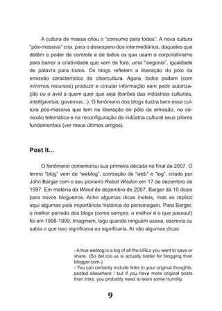 A cultura de massa criou o “consumo para todos”. A nova cultura
“pós-massiva” cria, para o desespero dos intermediários, daqueles que
detêm­o­poder­de­controle­e­de­todos­os­que­usam­o­corporativismo­
para barrar a criatividade que vem de fora, uma “isegonia”, igualdade
de­ palavra­ para­ todos.­ Os­ blogs­ refletem­ a­ liberação­ do­ pólo­ da­
emissão característico da cibercultura. Agora, todos podem (com
mínimos recursos) produzir e circular informação sem pedir autoriza-
ção ou o aval a quem quer que seja (barões das indústrias culturais,
intelligentsia, governos...). O fenômeno dos blogs ilustra bem essa cul-
tura pós-massiva que tem na liberação do pólo da emissão, na co-
nexão­telemática­e­na­reconfiguração­da­indústria­cultural­seus­pilares­
fundamentais (ver meus últimos artigos).



Post It...

     O­fenômeno­comemorou­sua­primeira­década­no­final­de­2007.­O­
termo “blog” vem de “weblog”, contração de “web” e “log”, criado por
John Barger com o seu pioneiro Robot Wisdon em 17 de dezembro de
1997. Em matéria da Wired de dezembro de 2007, Barger dá 10 dicas
para novos blogueiros. Acho algumas dicas inúteis, mas as replico
aqui algumas pela importância histórica do personagem. Para Barger,
o melhor período dos blogs (como sempre, o melhor é o que passou!)
foi em 1998-1999. Imaginem, logo quando ninguém usava, escrevia ou
sabia­o­que­isso­significava­ou­significaria.­Aí vão algumas dicas:



                    - A true weblog is a log of all the URLs you want to save or
                    share. (So del.icio.us is actually better for blogging than
                    blogger.com.).
                    - You can certainly include links to your original thoughts,
                    posted elsewhere / but if you have more original posts
                    than links, you probably need to learn some humility.


                                     9
 