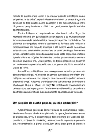 manda do público mais jovem e de marcar posição estratégica como
empresas “antenadas”. A partir desse movimento, os outros traços da
definição de blog citados acima passaram a ser mais difundidos entre
blogueiros, pesquisadores e público em geral, e esse tipo de website
ganhou respeito.
      Porém, foi breve a conquista do reconhecimento pelos blogs. No
momento mesmo em que passam a ser aceitos e se multiplicam por
todos os cantos da web brasileira, começam a perder credibilidade. Os
pioneiros da blogosfera vêem o seqüestro do formato pela mídia e a
mercantilização por meio de anúncios e até mesmo venda de espaço
editorial como sinais do fim de uma “era de ouro” dos blogs. Ao mesmo
tempo, características antes típicas dos blogs estão presentes em todo
tipo de sítio e as próprias ferramentas criadas para mantê-los servem
aos mais diversos fins. Onipresentes, os blogs parecem se dissolver
em meio a outras propostas editoriais e empresariais. Uma verdadeira
vitória de Pirro.
      Armadilhas publicitárias para navegadores incautos podem ser
consideradas blogs? As colunas de jornais publicadas em ordem cro-
nológica decrescente e com espaços para comentários podem ser con-
sideradas blogs? Arquivos cronológicos de comunicados de imprensa
são blogs? O que é, afinal, um blog? Na tentativa de encaminhar um
debate sobre essas perguntas, far-se-á uma análise crítica de cada um
dos traços característicos mais comumente apontados nos weblogs.



Um website de cunho pessoal ou não-comercial?

     A legitimação dos blogs como veículos de comunicação respei-
táveis e confiáveis, aliada à simplicidade da operação das ferramentas
de publicação, levou à disseminação desse formato por websites cor-
porativos, projetos de marketing, assessorias de imprensa e pela mí-
dia. Recentemente, o portal Globo.com criou blogs para os atores e

                                 97
 