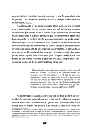 apresentadores mais famosos da emissora, o que foi entendido pela
blogosfera como uma mera assimilação do formato por interesses mer-
cantis (Netto, 2007).
      A vulgarização levou ainda à criação blogs cujo objetivo principal
é a “monetização”, isto é, vender anúncios suficientes via serviços
automáticos6 para obter lucro. A monetização, no entanto, tem levado
muitos blogueiros a publicar conteúdo que visa meramente obter uma
boa colocação no ranking das ferramentas de busca, ou ainda extrair
cliques do que chamam “pára-quedistas” – os internautas desavisados
que caem no blog via ferramentas de busca, em geral procurando por
informações a respeito de celebridades ou pornografia, e, confundidos
pelo design ambíguo da página, acabam clicando em anúncios, para
jamais voltar àquele sítio novamente (ver Campos, 2007). Após par-
ticipar de um evento reunindo blogueiros em 2007, um professor uni-
versitário e pioneiro da blogosfera relatou com pesar:


                          ...blogs não são mais só aqueles sites de cunho pessoal
                          onde os autores publicam suas opiniões sobre os
                          assuntos que lhe interessam. (...) O tipo de site que
                          parece predominar ao se procurar ilustrar o conceito de
                          um blog hoje em dia é o site construído por alguém (ou um
                          grupo de pessoas) que visa ganhar dinheiro publicando
                          conteúdo e funcionando como alternativa aos jornais,
                          revistas e programas de televisão (Oliveira, 2007).7



     As reclamações causadas por esse tipo de blog podem ser atr-
ibuídas às grandes expectativas que o acesso do público a uma po-
derosa ferramenta de comunicação gerou nos defensores das liber-
dades civis e críticos do Estado e da mídia. A obra que reúne os
6 Um exemplo é o Google AdSense. Exige-se que o proprietário de um website insira um trecho de
software em locais determinados do código das páginas. O programa monitora o conteúdo das pági-
nas e exibe automaticamente anúncios de acordo com eles. A cada clique de um leitor, o proprietário
da página recebe uma quantia variável em dinheiro. Disponível em: http://www.google.com/adsense.
7 Documento eletrônico.



                                             98
 