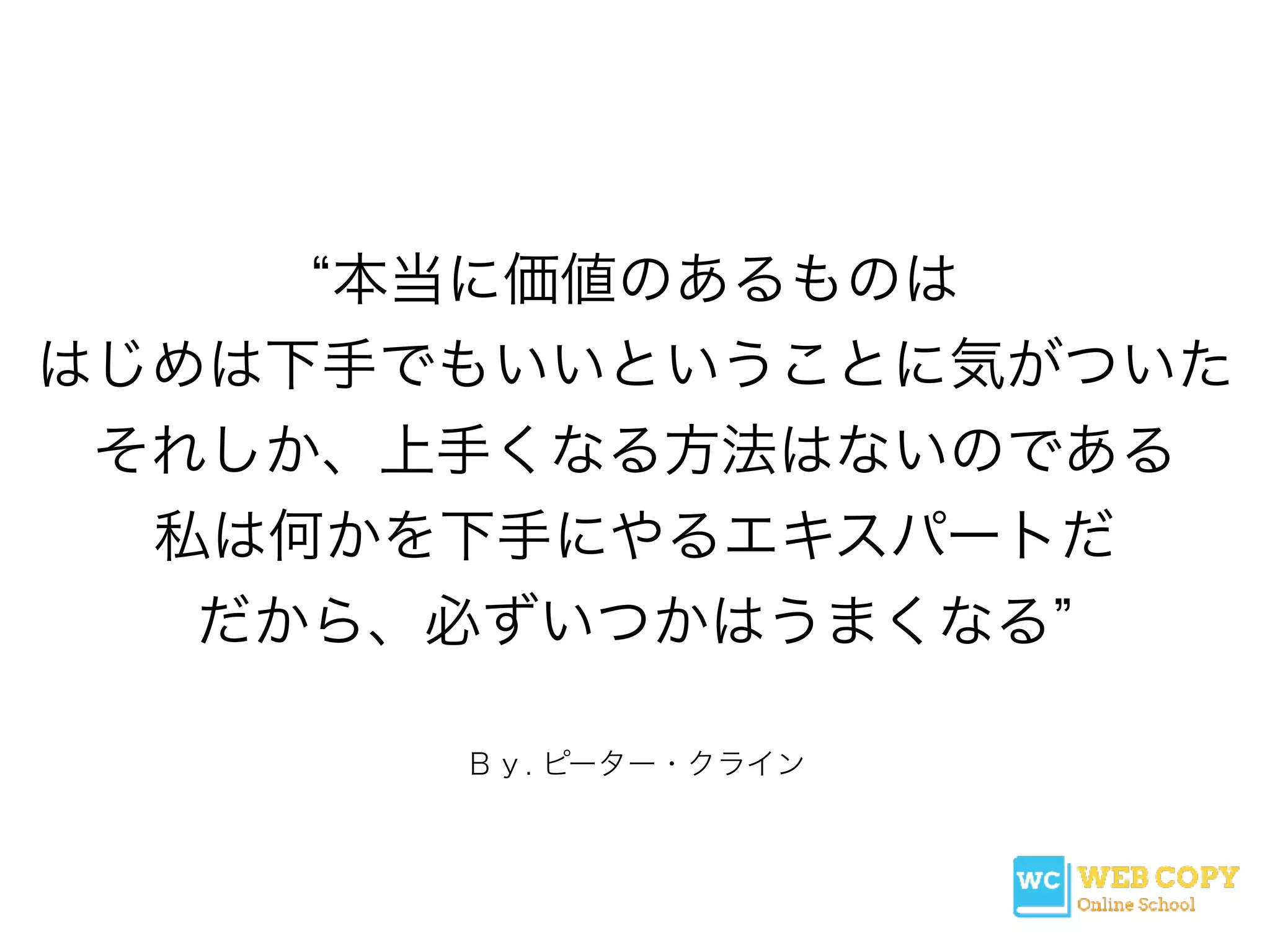 Ｂｙ. ピーター・クライン
本当に価値のあるものは
はじめは下手でもいいということに気がついた
それしか、上手くなる方法はないのである
私は何かを下手にやるエキスパートだ
だから、必ずいつかはうまくなる
 