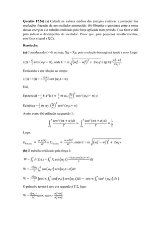 Questão 12.56) (a) Calcule os valores médios das energias cinéticas e potencial das
oscilações forçadas de um oscilador amortecido. (b) Obtenha o quociente entre a soma
dessas energias e o trabalho realizado pela força aplicada num período. Esse fator é útil
para indicar o desempenho do oscilador. Prove que, para pequenos amortecimentos,
esse fator é igual a Q/2τ.
Resolução:
(a) Considerando t>>0, ou seja, Xg = Xp, pois a solução homogênea tende a zero. Logo:
x(t) = , onde C = m e tg( = .
Derivando x em relação ao tempo:
x´(t) = v(t) =
Daí,
Epotencial = e
Ecinética =
Assim como foi utilizado na questão 1:
Logo,
e , onde C = m
(b) O trabalho realizado pela força é:
W = =
W = -
W = - ]
O primeiro termo é zero e o segundo é T/2, logo:
W = sen , sen =
 