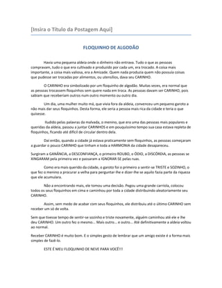 [Insira o Título da Postagem Aqui]
FLOQUINHO DE ALGODÃO
Havia uma pequena aldeia onde o dinheiro não entrava. Tudo o que as pessoas
compravam, tudo o que era cultivado e produzido por cada um, era trocado. A coisa mais
importante, a coisa mais valiosa, era a Amizade. Quem nada produzia quem não possuía coisas
que pudesse ser trocadas por alimentos, ou utensílios, dava seu CARINHO.
O CARINHO era simbolizado por um floquinho de algodão. Muitas vezes, era normal que
as pessoas trocassem floquinhos sem quere nada em troca. As pessoas davam ser CARINHO, pois
sabiam que receberiam outros num outro momento ou outro dia.
Um dia, uma mulher muito má, que vivia fora da aldeia, convenceu um pequeno garoto a
não mais dar seus floquinhos. Desta forma, ele seria a pessoa mais rica da cidade e teria o que
quisesse.
Iludido pelas palavras da malvada, o menino, que era uma das pessoas mais populares e
queridas da aldeia, passou a juntar CARINHOS e em pouquíssimo tempo sua casa estava repleta de
floquinhos, ficando até difícil de circular dentro dela.
Daí então, quando a cidade já estava praticamente sem floquinhos, as pessoas começaram
a guardar o pouco CARINHO que tinham e toda a HARMONIA da cidade desapareceu.
Surgiram a GANÂNCIA, a DESCONFIANÇA, o primeiro ROUBO, o ÓDIO, a DISCÓRDIA, as pessoas se
XINGARAM pela primeira vez e passaram a IGNORAR-SE pelas ruas.
Como era mais querido da cidade, o garoto foi o primeiro a sentir-se TRISTE e SOZINHO, o
que fez o menino a procurar a velha para perguntar-lhe e dizer-lhe se aquilo fazia parte da riqueza
que ele acumulara.
Não a encontrando mais, ele tomou uma decisão. Pegou uma grande carriola, colocou
todos os seus floquinhos em cima e caminhou por toda a cidade distribuindo aleatoriamente seu
CARINHO.
Assim, sem medo de acabar com seus floquinhos, ele distribuiu até o último CARINHO sem
receber um só de volta.
Sem que tivesse tempo de sentir-se sozinho e triste novamente, alguém caminhou até ele e lhe
deu CARINHO. Um outro fez o mesmo... Mais outro... e outro... Até definitivamente a aldeia voltou
ao normal.
Receber CARINHO é muito bom. E o simples gesto de lembrar que um amigo existe é a forma mais
simples de fazê-lo.
ESTE É MEU FLOQUINHO DE NEVE PARA VOCÊ!!!
 