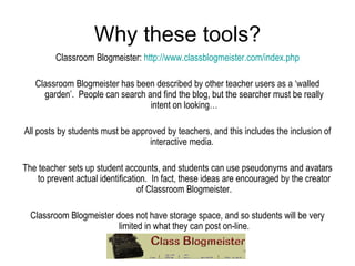 Why these tools? Classroom Blogmeister:  http://www.classblogmeister.com/index.php Classroom Blogmeister has been described by other teacher users as a ‘walled garden’.  People can search and find the blog, but the searcher must be really intent on looking… All posts by students must be approved by teachers, and this includes the inclusion of interactive media.  The teacher sets up student accounts, and students can use pseudonyms and avatars to prevent actual identification.  In fact, these ideas are encouraged by the creator of Classroom Blogmeister. Classroom Blogmeister does not have storage space, and so students will be very limited in what they can post on-line. 