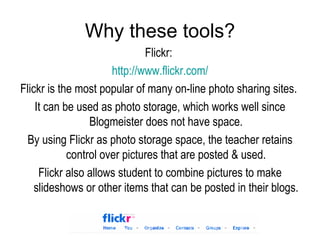 Why these tools? Flickr:  http:// www.flickr.com / Flickr is the most popular of many on-line photo sharing sites.  It can be used as photo storage, which works well since Blogmeister does not have space. By using Flickr as photo storage space, the teacher retains control over pictures that are posted & used. Flickr also allows student to combine pictures to make slideshows or other items that can be posted in their blogs. 