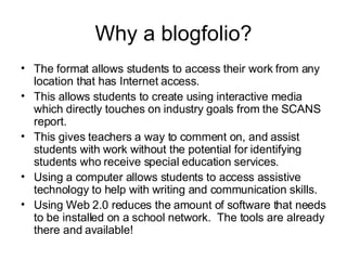 Why a blogfolio? The format allows students to access their work from any location that has Internet access. This allows students to create using interactive media which directly touches on industry goals from the SCANS report. This gives teachers a way to comment on, and assist students with work without the potential for identifying students who receive special education services. Using a computer allows students to access assistive technology to help with writing and communication skills. Using Web 2.0 reduces the amount of software that needs to be installed on a school network.  The tools are already there and available! 