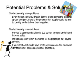 Potential Problems & Solu tions Student security issue problems: Even though staff would retain control of things that the students upload and post, there is the potential that people would be able to identify students from their blog sites. Student security issue solutions: Provide a lesson and a pictorial cue so that students understand Internet safety. Include a section within the rubrics for the blogfolios that covers security. Ensure that all students have photo permission on file, and avoid identification of classes as ‘special education’. 