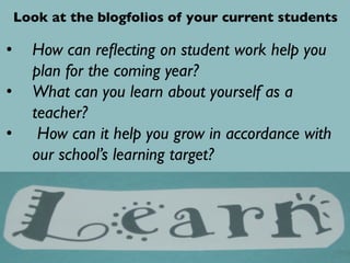 •  How can reﬂecting on student work help you
plan for the coming year?	

•  What can you learn about yourself as a
teacher? 	

•  How can it help you grow in accordance with
our school’s learning target?	

Look at the blogfolios of your current students	

 