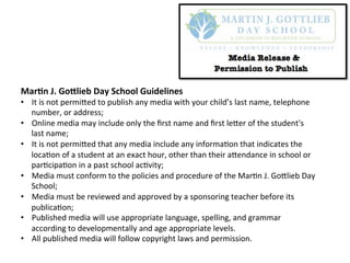 Mar$n	
  J.	
  Go+lieb	
  Day	
  School	
  Guidelines	
  
•  It	
  is	
  not	
  permi,ed	
  to	
  publish	
  any	
  media	
  with	
  your	
  child’s	
  last	
  name,	
  telephone	
  
number,	
  or	
  address;	
  
•  Online	
  media	
  may	
  include	
  only	
  the	
  ﬁrst	
  name	
  and	
  ﬁrst	
  le,er	
  of	
  the	
  student's	
  
last	
  name;	
  
•  It	
  is	
  not	
  permi,ed	
  that	
  any	
  media	
  include	
  any	
  informa=on	
  that	
  indicates	
  the	
  
loca=on	
  of	
  a	
  student	
  at	
  an	
  exact	
  hour,	
  other	
  than	
  their	
  a,endance	
  in	
  school	
  or	
  
par=cipa=on	
  in	
  a	
  past	
  school	
  ac=vity;	
  
•  Media	
  must	
  conform	
  to	
  the	
  policies	
  and	
  procedure	
  of	
  the	
  Mar=n	
  J.	
  Go,lieb	
  Day	
  
School;	
  
•  Media	
  must	
  be	
  reviewed	
  and	
  approved	
  by	
  a	
  sponsoring	
  teacher	
  before	
  its	
  
publica=on;	
  
•  Published	
  media	
  will	
  use	
  appropriate	
  language,	
  spelling,	
  and	
  grammar	
  
according	
  to	
  developmentally	
  and	
  age	
  appropriate	
  levels.	
  
•  All	
  published	
  media	
  will	
  follow	
  copyright	
  laws	
  and	
  permission.	
  
	
  
 