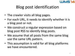 Blog post identification
• The crawler visits all blog pages.
• For each URL, it needs to identify whether it is
a blog post or not.
• We construct a regular expression based on
blog post RSS to identify blog posts.
• We assume that all posts from the same blog
use the same URL pattern.
• This assumption is valid for all blog platforms
we have encountered.
17
 