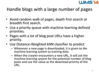 Handle blogs with a large number of pages
• Avoid random walk of pages, depth first search or
breadth first search.
• Use a priority queue with machine learning defined
priorities.
• Pages with a lot of blog post URLs have a higher
priority.
• Use Distance-Weighted kNN classifier to predict.
– Whenever a new page is downloaded, it is given to the
machine learning system as training data.
– When the crawler encounters a new URL, it will ask the
machine learning system for the potential number of blog
posts and use the value as the download priority of the
URL.
18
 