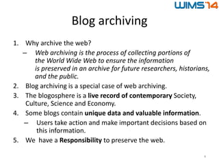 Blog archiving
1. Why archive the web?
– Web archiving is the process of collecting portions of
the World Wide Web to ensure the information
is preserved in an archive for future researchers, historians,
and the public.
2. Blog archiving is a special case of web archiving.
3. The blogosphere is a live record of contemporary Society,
Culture, Science and Economy.
4. Some blogs contain unique data and valuable information.
– Users take action and make important decisions based on
this information.
5. We have a Responsibility to preserve the web.
4
 