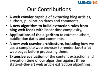 Our Contributions
• A web crawler capable of extracting blog articles,
authors, publication dates and comments.
• A new algorithm to build extraction rules from
blog web feeds with linear time complexity,
• Applications of the algorithm to extract authors,
publication dates and comments,
• A new web crawler architecture, including how we
use a complete web browser to render JavaScript
web pages before processing them.
• Extensive evaluation of the content extraction and
execution time of our algorithm against three
state-of-the-art web article extraction algorithms.
6
 