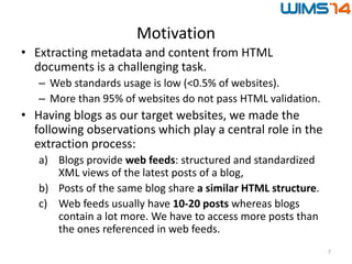 Motivation
• Extracting metadata and content from HTML
documents is a challenging task.
– Web standards usage is low (<0.5% of websites).
– More than 95% of websites do not pass HTML validation.
• Having blogs as our target websites, we made the
following observations which play a central role in the
extraction process:
a) Blogs provide web feeds: structured and standardized
XML views of the latest posts of a blog,
b) Posts of the same blog share a similar HTML structure.
c) Web feeds usually have 10-20 posts whereas blogs
contain a lot more. We have to access more posts than
the ones referenced in web feeds.
7
 