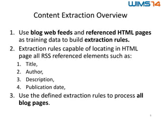 Content Extraction Overview
1. Use blog web feeds and referenced HTML pages
as training data to build extraction rules.
2. Extraction rules capable of locating in HTML
page all RSS referenced elements such as:
1. Title,
2. Author,
3. Description,
4. Publication date,
3. Use the defined extraction rules to process all
blog pages.
8
 