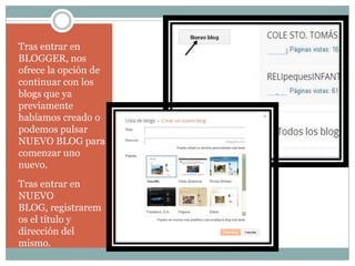 Tras entrar en
BLOGGER, nos
ofrece la opción de
continuar con los
blogs que ya
previamente
habíamos creado o
podemos pulsar
NUEVO BLOG para
comenzar uno
nuevo.
Tras entrar en
NUEVO
BLOG, registrarem
os el título y
dirección del
mismo.

 