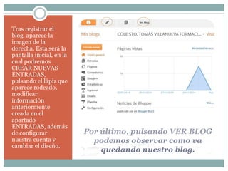 Tras registrar el
blog, aparece la
imagen de la
derecha. Ésta será la
pantalla inicial, en la
cual podremos
CREAR NUEVAS
ENTRADAS,
pulsando el lápiz que
aparece rodeado,
modificar
información
anteriormente
creada en el
apartado
ENTRADAS, además
de configurar
nuestra cuenta y
cambiar el diseño.

Por último, pulsando VER BLOG
podemos observar como va
quedando nuestro blog.

 