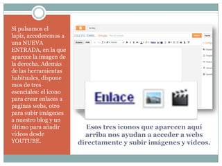 Si pulsamos el
lapiz, accederemos a
una NUEVA
ENTRADA, en la que
aparece la imagen de
la derecha. Además
de las herramientas
habituales, dispone
mos de tres
esenciales: el icono
para crear enlaces a
paginas webs, otro
para subir imágenes
a nuestro blog y un
último para añadir
videos desde
YOUTUBE.

Esos tres iconos que aparecen aquí
arriba nos ayudan a acceder a webs
directamente y subir imágenes y videos.

 