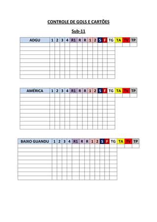 CONTROLE DE GOLS E CARTÕES
                       Sub-11
   ADGU        1 2 3 4 R1 R R 1 2 S F TG TA TV TP




  AMÉRICA      1 2 3 4 R1 R R 1 2 S F TG TA TV TP




BAIXO GUANDU   1 2 3 4 R1 R R 1 2 S F TG TA TV TP
 